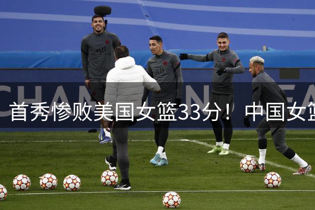 首秀惨败美国女篮33分！中国女篮实力下降明显，可以理解